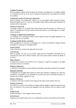 Complet (Complete)
Dans un graphe complet, toutes les paires de sommets sont adjacentes. Un graphe complet
à n sommets est noté Kn (le K est en l’honneur de Kuratowski, un pionnier de la théorie
des graphes).
Composante connexe (Connected component)
Dans un graphe, une composante connexe est un sous-graphe induit maximal connexe.
Maximal signiﬁe qu’il n’y a pas de sous-graphe induit connexe plus grand contenant les
sommets de la composante.
Connexe (Connected)
Un graphe connexe est un graphe dans lequel chaque paire de sommets est reliée par une
chaîne. Un graphe qui n’est pas connexe est dit non connexe, et se décompose en compo-
santes connexes.
Couplage ou appariement (Matching)
Un couplage est un ensemble d’arêtes tel que chaque sommet du graphe appartient à au
plus une arête de cet ensemble.
Couplage parfait (Perfect matching)
Dans un graphe à 2n sommets, un couplage avec n arêtes est dit parfait. Chaque sommet
du graphe est saturé par un couplage parfait.
Corde (Chord)
Arête reliant deux sommets non adjacents d’un cycle.
Cycle (Cycle)
Dans un graphe, un cycle est une chaîne simple dont les extrémités coïncident. On ne
rencontre pas deux fois le même sommet, sauf celui choisi comme sommet de départ et
d’arrivée.
Degré (Degree)
Le degré d’un sommet est la taille de son voisinage. Le degré d’un graphe est le degré
maximum de tous ses sommets.
Diamètre (Diameter)
Le diamètre d’un graphe est la plus longue des distances entre deux sommets de ce graphe.
Digraphe (Digraph)
Un digraphe est un graphe dans lequel les arêtes sont orientées et appelées arcs. Plus for-
mellement, un digraphe est un ensemble de sommets ainsi qu’un ensemble de paires or-
données des sommets, appelées les arcs.
Distance (Distance)
La distance entre deux sommets est la longueur de la plus courte chaîne entre eux.
Eulérien (Eulerian)
Une chaîne ou un cycle est dit eulérien si chaque arête du graphe y apparaît exactement une
fois. Les chemins et les circuits des digraphes sont dits eulériens sous les mêmes condi-
tions.
Feuille (Leaf)
Sommet de degré 1. Aussi appelé sommet pendant.
Forêt (Forest)
Graphe qui ne contient aucun cycle. Les composantes connexes d’une forêt sont des arbres.
42 · No 6 CAHIERS DE LA CRM
 