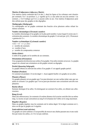 Matrice d’adjacences (Adjacency Matrix)
Une matrice carrée contenant des 0 et des 1, dont les lignes et les colonnes sont classées
par sommets. Un 1 en position (i, j) signiﬁe qu’il y a une arête (ou arc) du sommet i au
sommet j. Un 0 indique qu’il n’y a aucune arête ou arc. Une matrice d’adjacences peut
être utilisée pour des graphes et des digraphes.
Multigraphe (Multigraph)
Un multigraphe est un graphe contenant des boucles et/ou plusieurs arêtes reliant les
mêmes sommets.
Nombre chromatique (Chromatic number)
Le nombre chromatique d’un graphe est le plus petit nombre k pour lequel il existe une k-
coloration des sommets. Le nombre chromatique du graphe G est noté par γ(G). Prononcer
« gamma de G ».
Nombre cyclomatique (Cyclomatic number)
ν(G) = m−n+ p, avec :
n : nombre de sommets
m : nombre d’arcs
p : nombre de composantes connexes
Ordre (Order)
L’ordre d’un graphe est le nombre de ses sommets.
Orientation (Orientation)
Une assignation de direction aux arêtes d’un graphe. Une arête orientée est un arc. Le graphe
auquel on a donné une orientation est dit graphe orienté ou digraphe.
Partiel (Spanning Subgraph)
Le graphe obtenu en enlevant des arêtes d’un graphe G est appelé graphe partiel.
Pendant (Pendant)
Un sommet est pendant s’il est de degré 1. Aussi appelé feuille si le graphe est un arbre.
Planaire (Planar)
Un graphe planaire est un graphe que l’on peut dessiner sur une surface plate sans que ses
arêtes se croisent. Les graphes que l’on ne peut pas dessiner sans croisement sont dits non
planaires.
Racine (Root)
Sommet distingué d’un arbre. En distinguant un sommet d’un arbre, on obtient une arbo-
rescence.
Rang (Level)
Dans une arborescence, les sommets à la même distance de la racine sont dits être au même
rang. La racine est par convention au rang 0 et la hauteur de l’arbre est le rang maximum.
Régulier (Regular)
Dans un graphe régulier, tous les sommets ont le même degré. Si le degré commun est k,
alors on dit que le graphe est k-régulier.
Semi-eulérien (semi-eulerian)
Un graphe est semi-eulérien s’il est possible de trouver une chaîne passant une et une seule
fois par toutes les arêtes, et s’il n’est pas eulérien.
44 · No 6 CAHIERS DE LA CRM
 