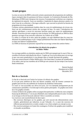 Avant-propos
La mise en oeuvre du RRM a nécessité certains ajustements des programmes de mathéma-
tiques enseignés dans les gymnases de Suisse romande. La Commission Romande de Ma-
thématique (CRM) tient à proposer des moyens d’enseignement conformes aux exigences
du règlement de maturité. Aussi ses membres s’emploient-ils depuis plusieurs années à la
mise à jour de sa collection « Ouvrages collectifs » qui couvrent en priorité les besoins du
programme de niveau standard.
Certaines notions généralement étudiées dans les cours de mathématiques de niveau ren-
forcé ont été volontairement retirées des ouvrages de base. En outre, l’introduction des
options spéciﬁques a ouvert de nouveaux horizons quant aux sujets de mathématiques
abordés. Soucieuse de tenir compte de cette évolution, la CRM proposait en 2004 les deux
premiers ouvrages d’une nouvelle collection, les Cahiers de la CRM.
Ce cahier, le sixième de la série, parle des graphes, un sujet inhabituel dans les cours tra-
ditionnels de mathématiques et qui s’intègre parfaitement bien dans une Option Spéciﬁque
ou dans une Option Complémentaire.
La CRM est heureuse de présenter aujourd’hui un ouvrage sortant des sentiers battus :
« Introduction à la théorie des graphes »
de Didier Müller
Les ouvrages publiés ces dernières années par la CRM sont marqués par le souci d’être ac-
cessibles à la lecture individuelle des élèves. J’espère qu’il en ira de même pour cet ouvrage
et que vous aurez grand plaisir à vous plonger dans ce monde fascinant des graphes.
Tous mes remerciements à Didier Müller pour s’être lancé dans l’aventure de la publication
d’un cahier, ainsi qu’aux membres de la CRM qui ont consacré de leur temps à une lecture
ﬁnale minutieuse.
Patrick Hochuli
Président de la CRM
Décembre 2011
But de ce fascicule
Le but de ce fascicule est d’initier les lycéens à la théorie des graphes.
Je n’ai pas pour ambition de faire une théorie complète, mais de montrer comment les
graphes peuvent être une méthode de résolution de problèmes intéressante.
Ce cours se veut accessible aux élèves de lycée, car il ne demande pratiquement pas de
connaissances préalables. Il est découpé en deux parties principales : les graphes non orien-
tés et les graphes orientés.
Comme la théorie des graphes utilise un jargon bien particulier, le début du cours comporte
beaucoup de déﬁnitions. C’est un peu rébarbatif, mais indispensable pour la suite. Un index
et un lexique en ﬁn de fascicule aideront l’élève à assimiler ces termes.
Les exercices sont essentiellement de deux types :
– Des exercices théoriques sur les graphes, qui sont souvent des démonstrations assez
simples, généralement par induction, ou par l’absurde ; il y a aussi des exercices de
réﬂexion qui permettent de se rendre compte si on a bien compris un concept ou non.
– Des exercices pratiques où il peut être avantageux d’utiliser des graphes pour modéliser
et résoudre un problème.
CAHIERS DE LA CRM No 6 · 1
 