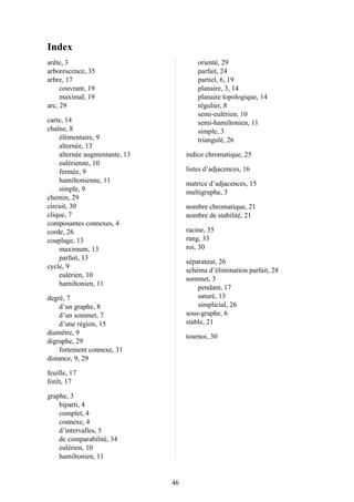 Index
arête, 3
arborescence, 35
arbre, 17
couvrant, 19
maximal, 19
arc, 29
carte, 14
chaîne, 8
élémentaire, 9
alternée, 13
alternée augmentante, 13
eulérienne, 10
fermée, 9
hamiltonienne, 11
simple, 9
chemin, 29
circuit, 30
clique, 7
composantes connexes, 4
corde, 26
couplage, 13
maximum, 13
parfait, 13
cycle, 9
eulérien, 10
hamiltonien, 11
degré, 7
d’un graphe, 8
d’un sommet, 7
d’une région, 15
diamètre, 9
digraphe, 29
fortement connexe, 31
distance, 9, 29
feuille, 17
forêt, 17
graphe, 3
biparti, 4
complet, 4
connexe, 4
d’intervalles, 5
de comparabilité, 34
eulérien, 10
hamiltonien, 11
orienté, 29
parfait, 24
partiel, 6, 19
planaire, 3, 14
planaire topologique, 14
régulier, 8
semi-eulérien, 10
semi-hamiltonien, 11
simple, 3
triangulé, 26
indice chromatique, 25
listes d’adjacences, 16
matrice d’adjacences, 15
multigraphe, 3
nombre chromatique, 21
nombre de stabilité, 21
racine, 35
rang, 33
roi, 30
séparateur, 26
schéma d’élimination parfait, 28
sommet, 3
pendant, 17
saturé, 13
simplicial, 26
sous-graphe, 6
stable, 21
tournoi, 30
46
 