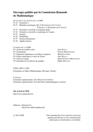 Ouvrages publiés par la Commission Romande
de Mathématique
OUVRAGES COLLECTIFS DE LA CRM
No 18 Géométrie 2
No 21 Méthodes numériques (M.-Y. BACHMANN, H. CATTIN,
P. ÉPINEY, F. HAEBERLI et G. JENNY)
No 23 Géométrie vectorielle et analytique plane
No 24 Géométrie vectorielle et analytique de l’espace
No 25 Analyse
No 26 Probabilités
No 27 Notions élémentaires
No 28 Algèbre linéaire
CAHIERS DE LA CRM
No 1 Suites de nombres réels Alex WILLA
No 2 Cryptologie Nicolas MARTIGNONI
No 3 Équations algébriques et nombres complexes Martin CUÉNOD
No 4 Séries numériques et séries de Taylor Alex WILLA
No 5 Arrêt sur image Daniel PONCET-MONTANGE
No 6 Introduction à la théorie des graphes Didier MÜLLER
CRM, CRP ET CRC
Formulaires et Tables (Mathématique, Physique, Chimie)
S. PAHUD
Géométrie expérimentale I, II et III (Livre de l’élève)
Géométrie expérimentale I, II et III (Notes méthodologiques à insérer)
Site web de la CRM
http://www.sspmp.ch/crm/
Diffusion : Pahud & Cie
http://www.diffusionpahud.ch/
c 2012 CRM Toute reproduction d’un extrait de ce livre par
quelque procédé que ce soit, notamment par
photocopie ou numérisation, est interdite.
 