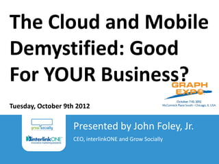 The Cloud and Mobile
Demystified: Good
For YOUR Business?
Tuesday, October 9th 2012

                                          Presented by John Foley, Jr.
                                          CEO, interlinkONE and Grow Socially
 The Cloud and Mobile Demystified: Good For YOUR Business?
 John Foley, Jr. | Grow Socially | 2012
 