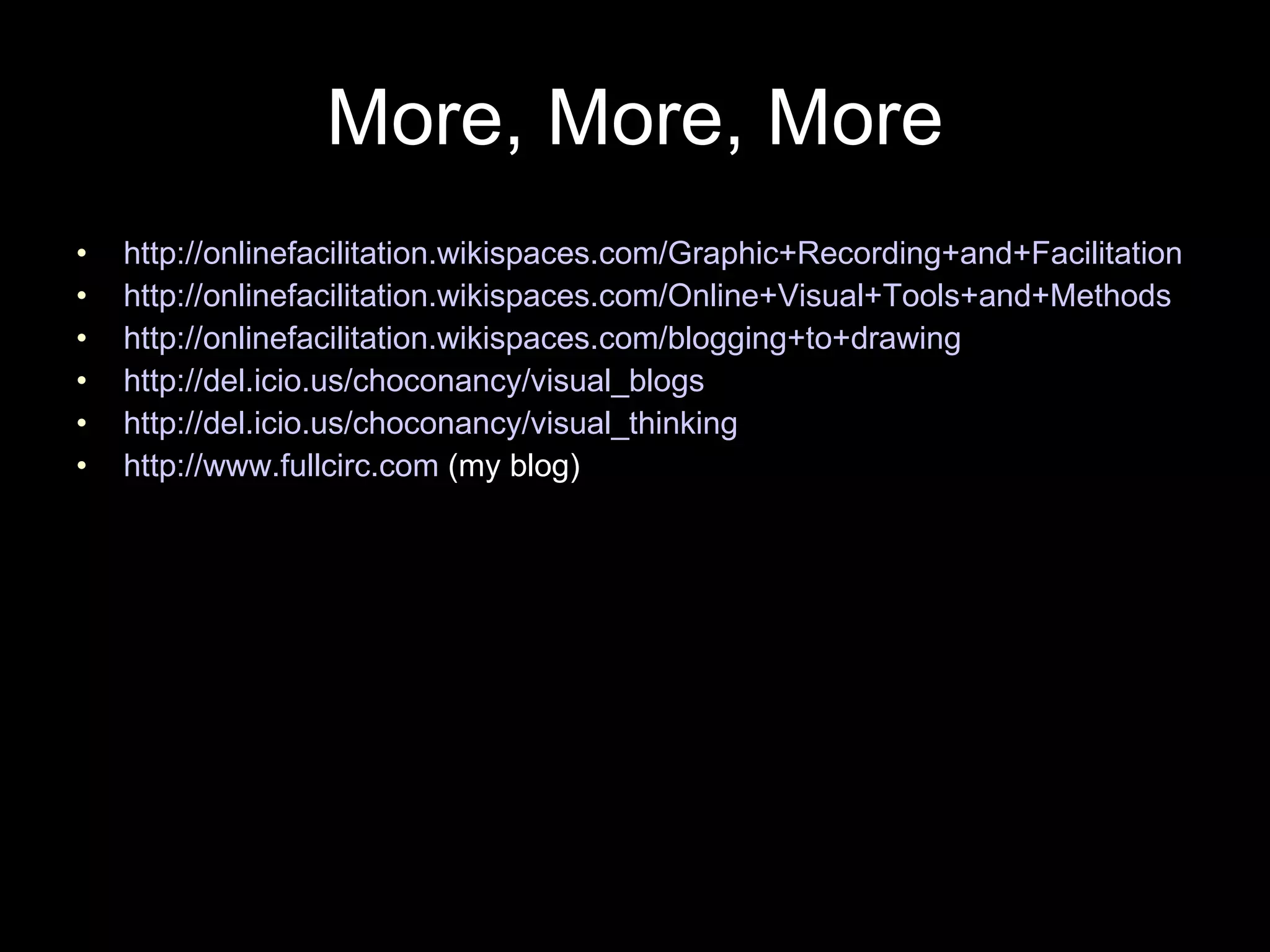 More, More, More http://onlinefacilitation.wikispaces.com/Graphic+Recording+and+Facilitation http://onlinefacilitation.wikispaces.com/Online+Visual+Tools+and+Methods http://onlinefacilitation.wikispaces.com/blogging+to+drawing http://del.icio.us/choconancy/visual_blogs http://del.icio.us/choconancy/visual_thinking http://www.fullcirc.com  (my blog) 