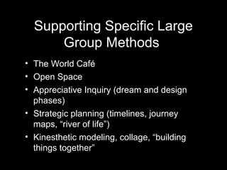 Supporting Specific Large
      Group Methods
• The World Café
• Open Space
• Appreciative Inquiry (dream and design
  phases)
• Strategic planning (timelines, journey
  maps, “river of life”)
• Kinesthetic modeling, collage, “building
  things together”
 