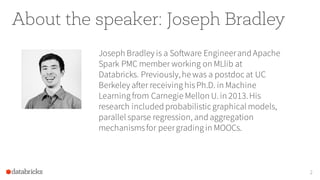 About the speaker: Joseph Bradley
Joseph Bradley is a Software Engineerand Apache
Spark PMC member working on MLlib at
Databricks. Previously,he was a postdoc at UC
Berkeley after receiving hisPh.D. in Machine
Learning from Carnegie Mellon U.in 2013.His
research included probabilistic graphical models,
parallel sparse regression, and aggregation
mechanismsfor peergrading in MOOCs.
2
 