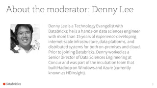 About the moderator: Denny Lee
Denny Lee is a Technology Evangelistwith
Databricks; he is a hands-on data sciencesengineer
with more than 15 years of experience developing
internet-scale infrastructure, data platforms, and
distributed systems for both on-premisesand cloud.
Prior to joining Databricks, Denny worked as a
SeniorDirector of Data SciencesEngineering at
Concur and was part of the incubation teamthat
builtHadoop on Windowsand Azure (currently
known as HDInsight).
3
 