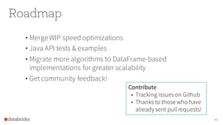 Roadmap
• MergeWIP speed optimizations
• Java API tests & examples
• Migrate more algorithms to DataFrame-based
implementations for greater scalability
• Getcommunity feedback!
46
Contribute
• Tracking issueson Github
• Thanks to those who have
already sent pull requests!
 