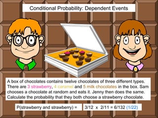 Conditional Probability: Dependent Events




A box of chocolates contains twelve chocolates of three different types.
There are 3 strawberry, 4 caramel and 5 milk chocolates in the box. Sam
chooses a chocolate at random and eats it. Jenny then does the same.
Calculate the probability that they both choose a strawberry chocolate.

    P(strawberry and strawberry) =     3/12 x 2/11 = 6/132 (1/22)
 