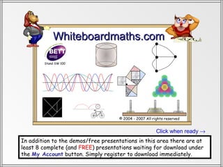 Whiteboardmaths.com

        Stand SW 100




                                     © 2004 - 2007 All rights reserved


                                                         Click when ready →
In addition to the demos/free presentations in this area there are at
least 8 complete (and FREE) presentations waiting for download under
the My Account button. Simply register to download immediately.
 