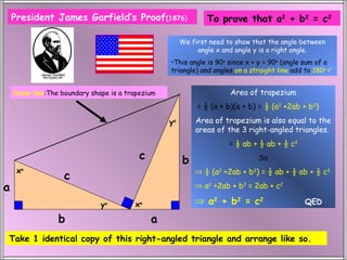 President James Garfield’s Proof(1876)                     To prove that a2 + b2 = c2

                                                       We first need to show that the angle between
                                                            angle x and angle y is a right angle.
                                                  •This angle is 90o since x + y = 90o (angle sum of a
                                                  triangle) and angles on a straight line add to 180o 


    Draw line:The boundary shape is a trapezium                       Area of trapezium
                                                            = ½ (a + b)(a + b) = ½ (a2 +2ab + b2)

                                                  yo       Area of trapezium is also equal to the
                                                           areas of the 3 right-angled triangles.
                                                                      = ½ ab + ½ ab + ½ c2
                                          c            b                      So
     xo                                                    ⇒ ½ (a2 +2ab + b2) = ½ ab + ½ ab + ½ c2
                   c
a                                                          ⇒ a2 +2ab + b2 = 2ab + c2

                              yo        xo                 ⇒ a 2 + b2 = c2                   QED

                 b                            a
Take 1 identical copy of this right-angled triangle and arrange like so.
 