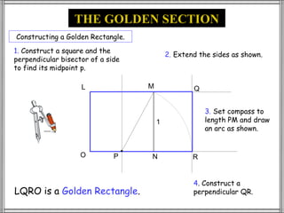 THE GOLDEN SECTION
Constructing a Golden Rectangle.
1. Construct a square and the
                                           2. Extend the sides as shown.
perpendicular bisector of a side
to find its midpoint p.

                    L              M               Q


                                                       3. Set compass to
                                       1               length PM and draw
                                                       an arc as shown.


                    O         P    N               R


                                                   4. Construct a
LQRO is a Golden Rectangle.                        perpendicular QR.
 