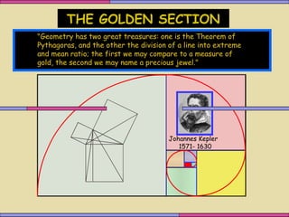 THE GOLDEN SECTION
"Geometry has two great treasures: one is the Theorem of
Pythagoras, and the other the division of a line into extreme
and mean ratio; the first we may compare to a measure of
gold, the second we may name a precious jewel."




                                       Johannes Kepler
                                          1571- 1630
 