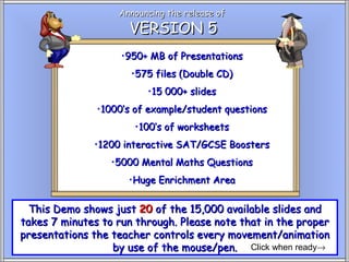 Announcing the release of
                     VERSION 5
                    •950+ MB of Presentations
                      •575 files (Double CD)
                         •15 000+ slides
               •1000’s of example/student questions
                       •100’s of worksheets
              •1200 interactive SAT/GCSE Boosters
                  •5000 Mental Maths Questions
                     •Huge Enrichment Area


  This Demo shows just 20 of the 15,000 available slides and
takes 7 minutes to run through. Please note that in the proper
presentations the teacher controls every movement/animation
                  by use of the mouse/pen. Click when ready→
 