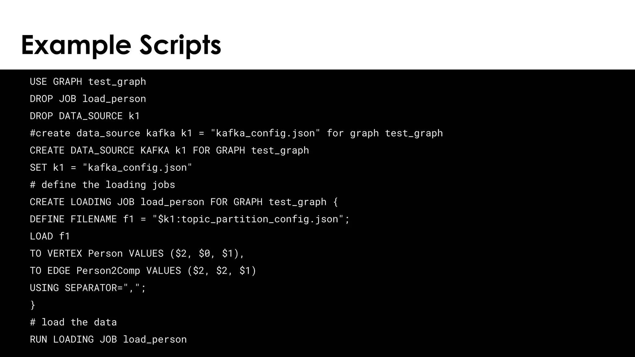 © 2018 TigerGraph. All Rights Reserved
Example Scripts
24
USE GRAPH test_graph
DROP JOB load_person
DROP DATA_SOURCE k1
#create data_source kafka k1 = "kafka_config.json" for graph test_graph
CREATE DATA_SOURCE KAFKA k1 FOR GRAPH test_graph
SET k1 = "kafka_config.json"
# define the loading jobs
CREATE LOADING JOB load_person FOR GRAPH test_graph {
DEFINE FILENAME f1 = "$k1:topic_partition_config.json";
LOAD f1
TO VERTEX Person VALUES ($2, $0, $1),
TO EDGE Person2Comp VALUES ($2, $2, $1)
USING SEPARATOR=",";
}
# load the data
RUN LOADING JOB load_person
 