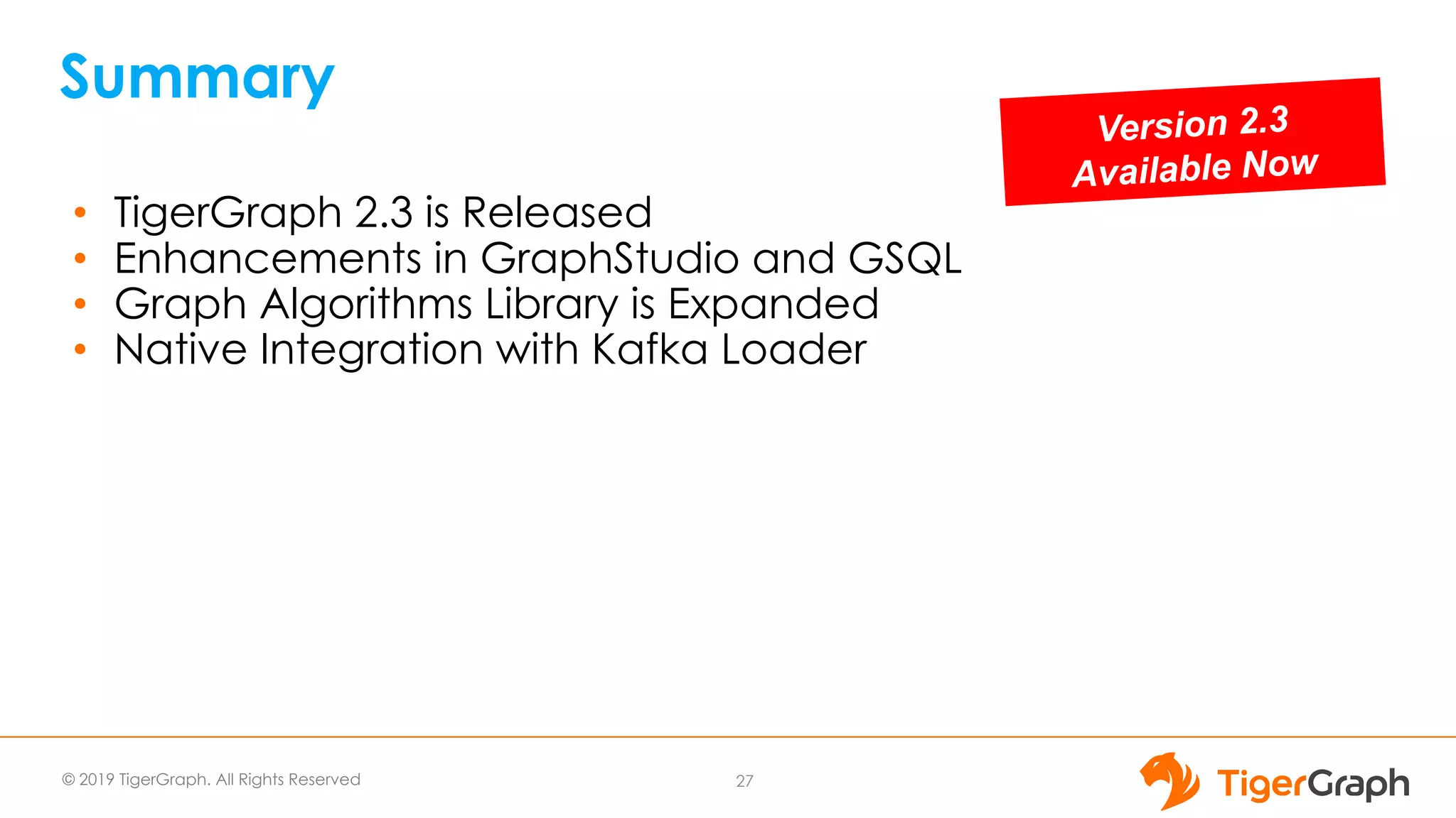© 2019 TigerGraph. All Rights Reserved
Summary
• TigerGraph 2.3 is Released
• Enhancements in GraphStudio and GSQL
• Graph Algorithms Library is Expanded
• Native Integration with Kafka Loader
27
Version 2.3
Available Now
 