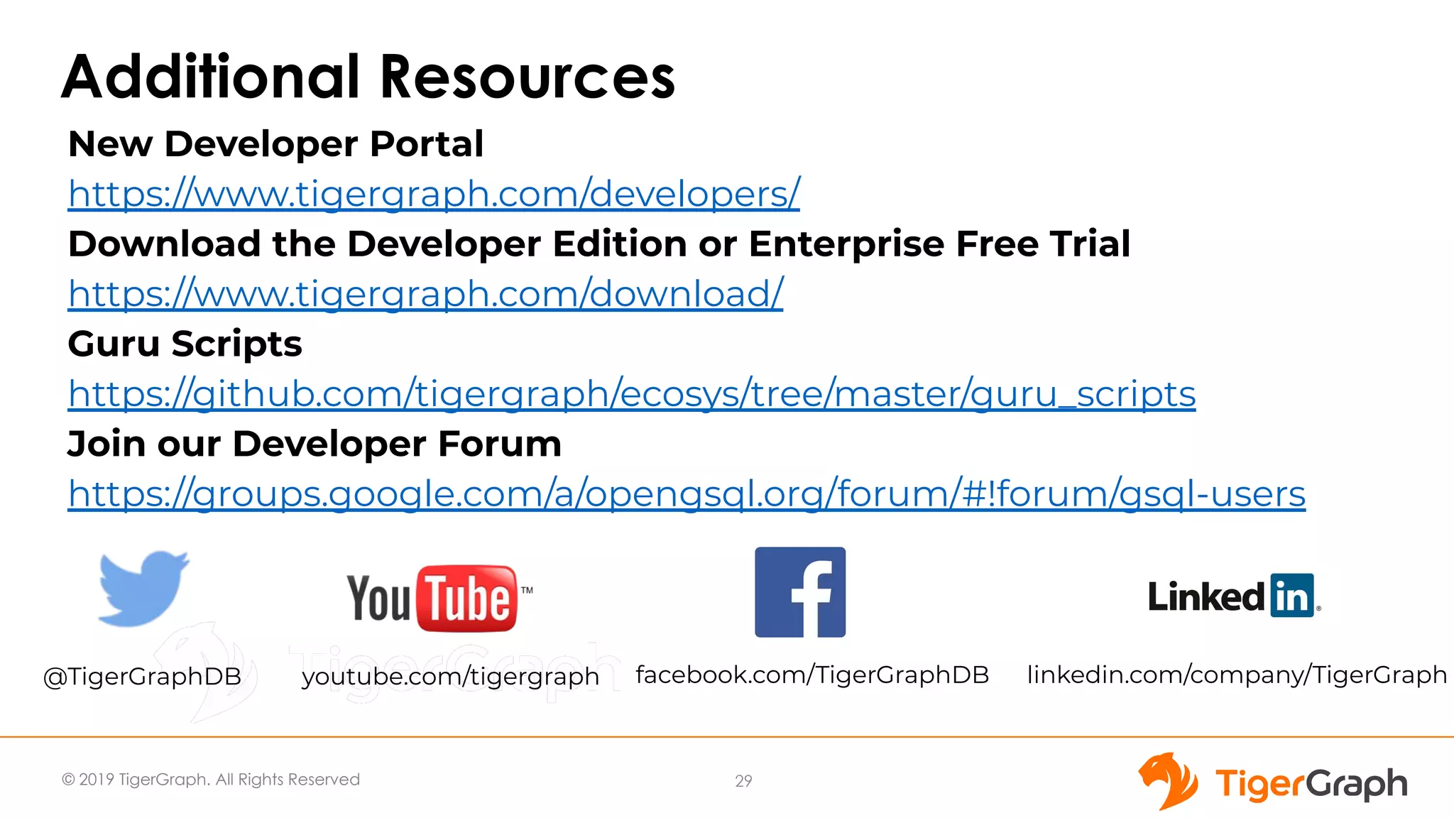© 2019 TigerGraph. All Rights Reserved
Additional Resources
29
New Developer Portal
https://www.tigergraph.com/developers/
Download the Developer Edition or Enterprise Free Trial
https://www.tigergraph.com/download/
Guru Scripts
https://github.com/tigergraph/ecosys/tree/master/guru_scripts
Join our Developer Forum
https://groups.google.com/a/opengsql.org/forum/#!forum/gsql-users
@TigerGraphDB youtube.com/tigergraph facebook.com/TigerGraphDB linkedin.com/company/TigerGraph
 