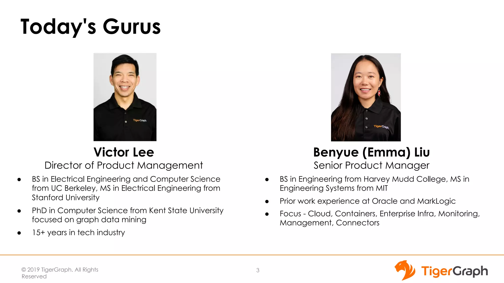 © 2019 TigerGraph. All Rights
Reserved
Today's Gurus
3
Victor Lee
Director of Product Management
● BS in Electrical Engineering and Computer Science
from UC Berkeley, MS in Electrical Engineering from
Stanford University
● PhD in Computer Science from Kent State University
focused on graph data mining
● 15+ years in tech industry
Benyue (Emma) Liu
Senior Product Manager
● BS in Engineering from Harvey Mudd College, MS in
Engineering Systems from MIT
● Prior work experience at Oracle and MarkLogic
● Focus - Cloud, Containers, Enterprise Infra, Monitoring,
Management, Connectors
 