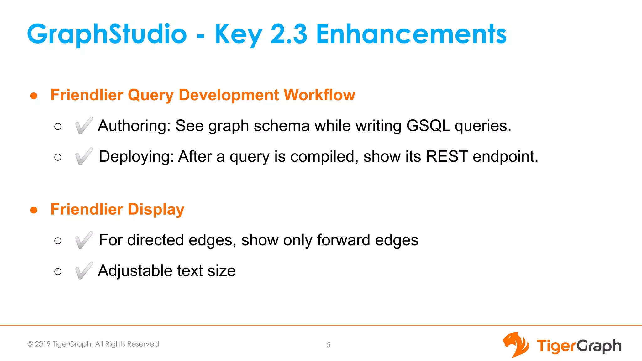 © 2019 TigerGraph. All Rights Reserved
GraphStudio - Key 2.3 Enhancements
5
● Friendlier Query Development Workflow
○ ✅ Authoring: See graph schema while writing GSQL queries.
○ ✅ Deploying: After a query is compiled, show its REST endpoint.
● Friendlier Display
○ ✅ For directed edges, show only forward edges
○ ✅ Adjustable text size
 