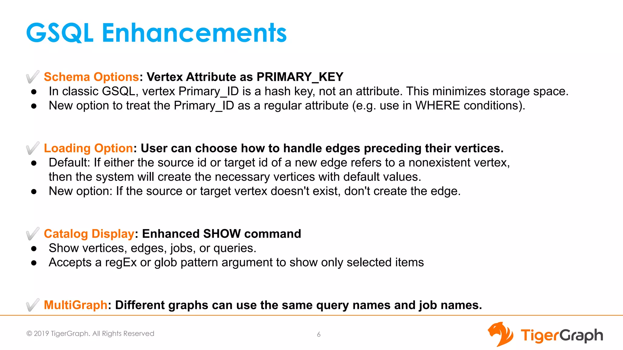 © 2019 TigerGraph. All Rights Reserved
GSQL Enhancements
6
✅ Schema Options: Vertex Attribute as PRIMARY_KEY
● In classic GSQL, vertex Primary_ID is a hash key, not an attribute. This minimizes storage space.
● New option to treat the Primary_ID as a regular attribute (e.g. use in WHERE conditions).
✅ Loading Option: User can choose how to handle edges preceding their vertices.
● Default: If either the source id or target id of a new edge refers to a nonexistent vertex,
then the system will create the necessary vertices with default values.
● New option: If the source or target vertex doesn't exist, don't create the edge.
✅ Catalog Display: Enhanced SHOW command
● Show vertices, edges, jobs, or queries.
● Accepts a regEx or glob pattern argument to show only selected items
✅ MultiGraph: Different graphs can use the same query names and job names.
 