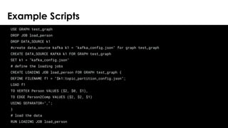 © 2018 TigerGraph. All Rights Reserved
Example Scripts
24
USE GRAPH test_graph
DROP JOB load_person
DROP DATA_SOURCE k1
#create data_source kafka k1 = "kafka_config.json" for graph test_graph
CREATE DATA_SOURCE KAFKA k1 FOR GRAPH test_graph
SET k1 = "kafka_config.json"
# define the loading jobs
CREATE LOADING JOB load_person FOR GRAPH test_graph {
DEFINE FILENAME f1 = "$k1:topic_partition_config.json";
LOAD f1
TO VERTEX Person VALUES ($2, $0, $1),
TO EDGE Person2Comp VALUES ($2, $2, $1)
USING SEPARATOR=",";
}
# load the data
RUN LOADING JOB load_person
 
