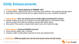 © 2019 TigerGraph. All Rights Reserved
GSQL Enhancements
6
✅ Schema Options: Vertex Attribute as PRIMARY_KEY
● In classic GSQL, vertex Primary_ID is a hash key, not an attribute. This minimizes storage space.
● New option to treat the Primary_ID as a regular attribute (e.g. use in WHERE conditions).
✅ Loading Option: User can choose how to handle edges preceding their vertices.
● Default: If either the source id or target id of a new edge refers to a nonexistent vertex,
then the system will create the necessary vertices with default values.
● New option: If the source or target vertex doesn't exist, don't create the edge.
✅ Catalog Display: Enhanced SHOW command
● Show vertices, edges, jobs, or queries.
● Accepts a regEx or glob pattern argument to show only selected items
✅ MultiGraph: Different graphs can use the same query names and job names.
 