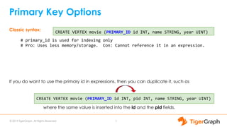 © 2019 TigerGraph. All Rights Reserved
Primary Key Options
7
Classic syntax:
# primary_id is used for indexing only
# Pro: Uses less memory/storage. Con: Cannot reference it in an expression.
If you do want to use the primary id in expressions, then you can duplicate it, such as
where the same value is inserted into the id and the pid fields.
CREATE VERTEX movie (PRIMARY_ID id INT, name STRING, year UINT)
CREATE VERTEX movie (PRIMARY_ID id INT, pid INT, name STRING, year UINT)
 