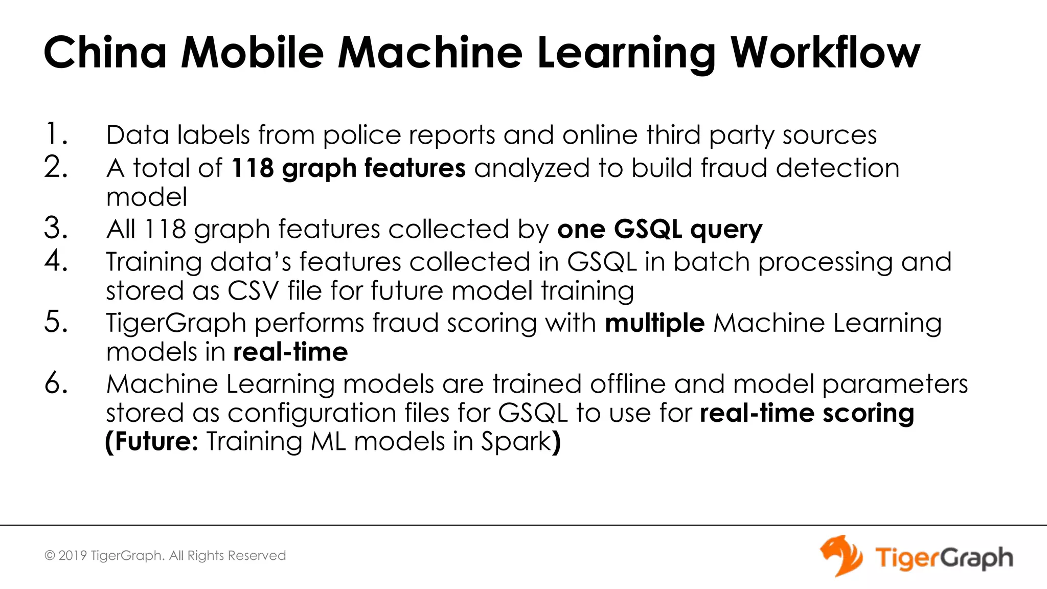 © 2019 TigerGraph. All Rights Reserved China Mobile Machine Learning Workflow 1. Data labels from police reports and online third party sources 2. A total of 118 graph features analyzed to build fraud detection model 3. All 118 graph features collected by one GSQL query 4. Training data’s features collected in GSQL in batch processing and stored as CSV file for future model training 5. TigerGraph performs fraud scoring with multiple Machine Learning models in real-time 6. Machine Learning models are trained offline and model parameters stored as configuration files for GSQL to use for real-time scoring (Future: Training ML models in Spark) 