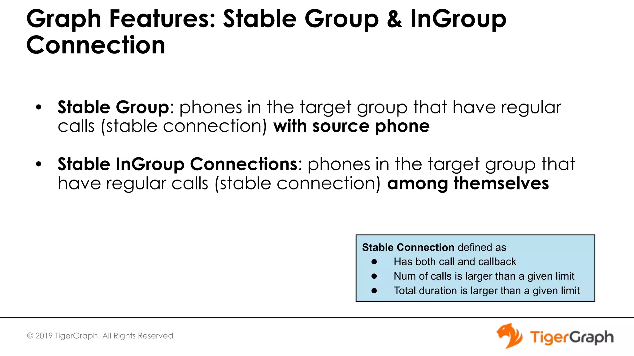 © 2019 TigerGraph. All Rights Reserved Graph Features: Stable Group & InGroup Connection • Stable Group: phones in the target group that have regular calls (stable connection) with source phone • Stable InGroup Connections: phones in the target group that have regular calls (stable connection) among themselves Stable Connection defined as ● Has both call and callback ● Num of calls is larger than a given limit ● Total duration is larger than a given limit 
