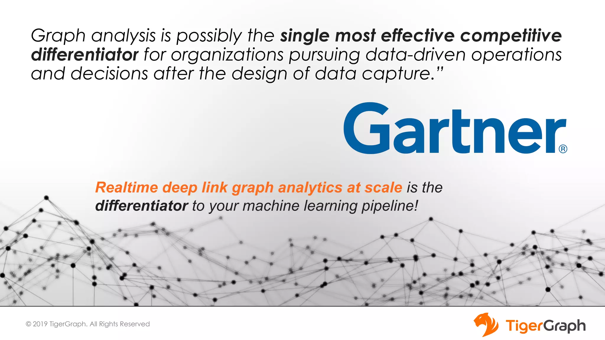 © 2019 TigerGraph. All Rights Reserved Graph analysis is possibly the single most effective competitive differentiator for organizations pursuing data-driven operations and decisions after the design of data capture.” Realtime deep link graph analytics at scale is the differentiator to your machine learning pipeline! 
