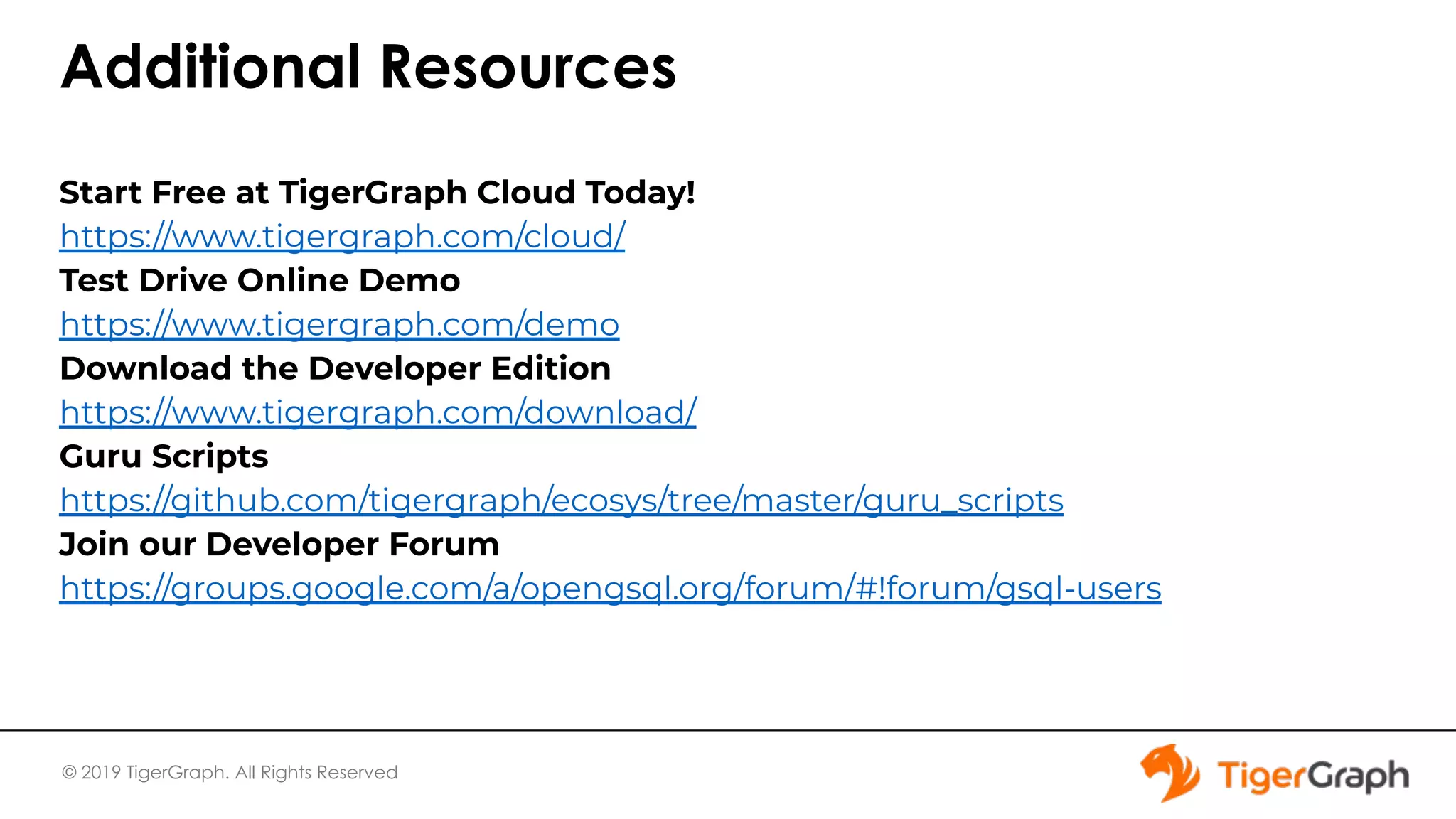 © 2019 TigerGraph. All Rights Reserved Additional Resources Start Free at TigerGraph Cloud Today! https://www.tigergraph.com/cloud/ Test Drive Online Demo https://www.tigergraph.com/demo Download the Developer Edition https://www.tigergraph.com/download/ Guru Scripts https://github.com/tigergraph/ecosys/tree/master/guru_scripts Join our Developer Forum https://groups.google.com/a/opengsql.org/forum/#!forum/gsql-users 