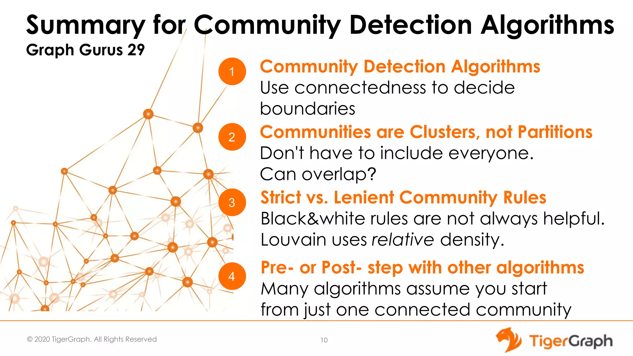 © 2020 TigerGraph. All Rights Reserved Summary for Community Detection Algorithms Graph Gurus 29 10 1 3 2 Community Detection Algorithms Use connectedness to decide boundaries Strict vs. Lenient Community Rules Black&white rules are not always helpful. Louvain uses relative density. Communities are Clusters, not Partitions Don't have to include everyone. Can overlap? 4 Pre- or Post- step with other algorithms Many algorithms assume you start from just one connected community 
