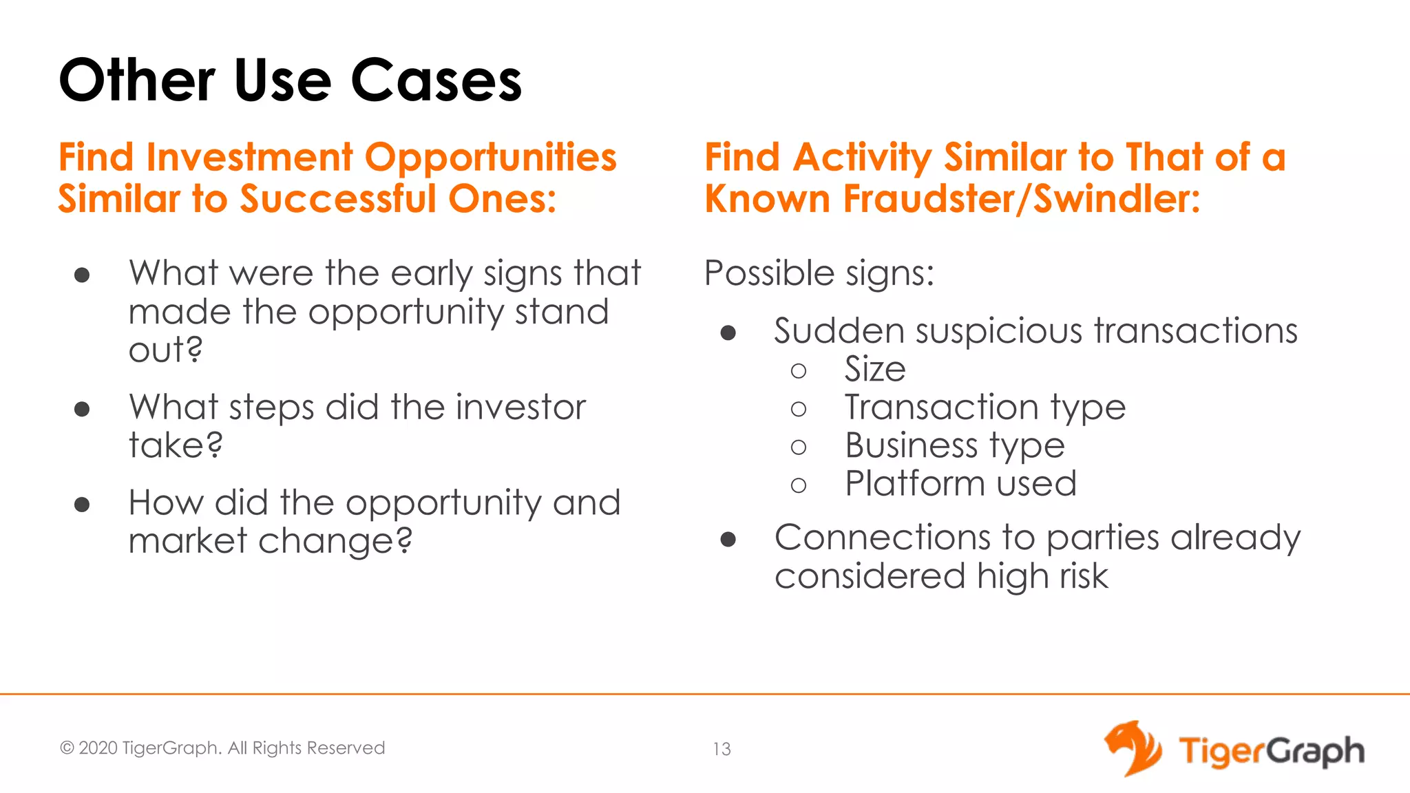 © 2020 TigerGraph. All Rights Reserved Other Use Cases ● What were the early signs that made the opportunity stand out? ● What steps did the investor take? ● How did the opportunity and market change? 13 Find Investment Opportunities Similar to Successful Ones: Possible signs: ● Sudden suspicious transactions ○ Size ○ Transaction type ○ Business type ○ Platform used ● Connections to parties already considered high risk Find Activity Similar to That of a Known Fraudster/Swindler: 