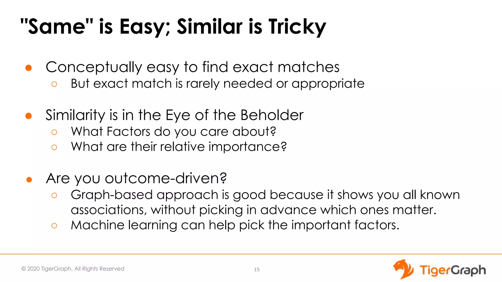 © 2020 TigerGraph. All Rights Reserved "Same" is Easy; Similar is Tricky ● Conceptually easy to find exact matches ○ But exact match is rarely needed or appropriate ● Similarity is in the Eye of the Beholder ○ What Factors do you care about? ○ What are their relative importance? ● Are you outcome-driven? ○ Graph-based approach is good because it shows you all known associations, without picking in advance which ones matter. ○ Machine learning can help pick the important factors. 15 