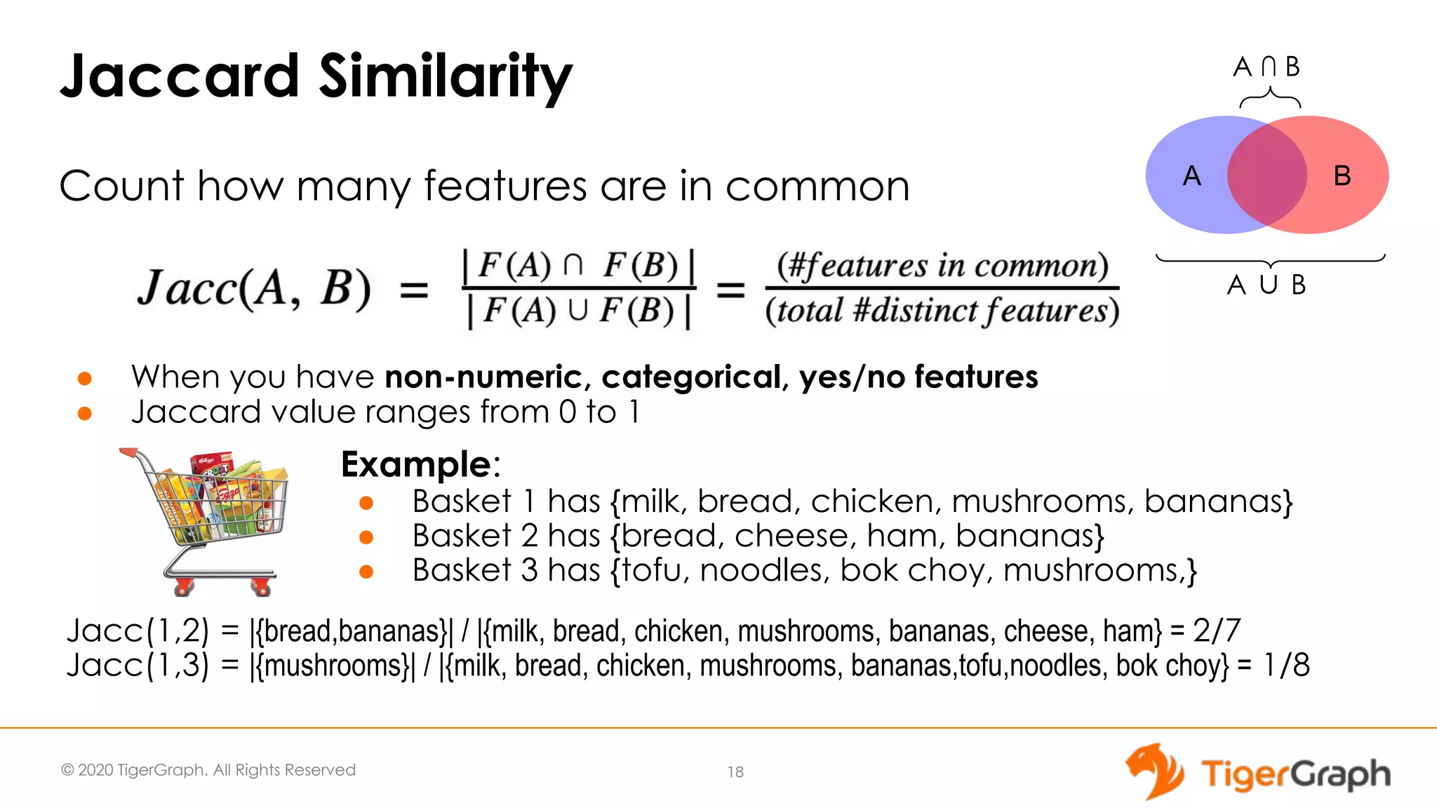 © 2020 TigerGraph. All Rights Reserved Jaccard Similarity Count how many features are in common ● When you have non-numeric, categorical, yes/no features ● Jaccard value ranges from 0 to 1 18 Example: ● Basket 1 has {milk, bread, chicken, mushrooms, bananas} ● Basket 2 has {bread, cheese, ham, bananas} ● Basket 3 has {tofu, noodles, bok choy, mushrooms,} Jacc(1,2) = |{bread,bananas}| / |{milk, bread, chicken, mushrooms, bananas, cheese, ham} = 2/7 Jacc(1,3) = |{mushrooms}| / |{milk, bread, chicken, mushrooms, bananas,tofu,noodles, bok choy} = 1/8 A B A ∩ B A ∪ B 