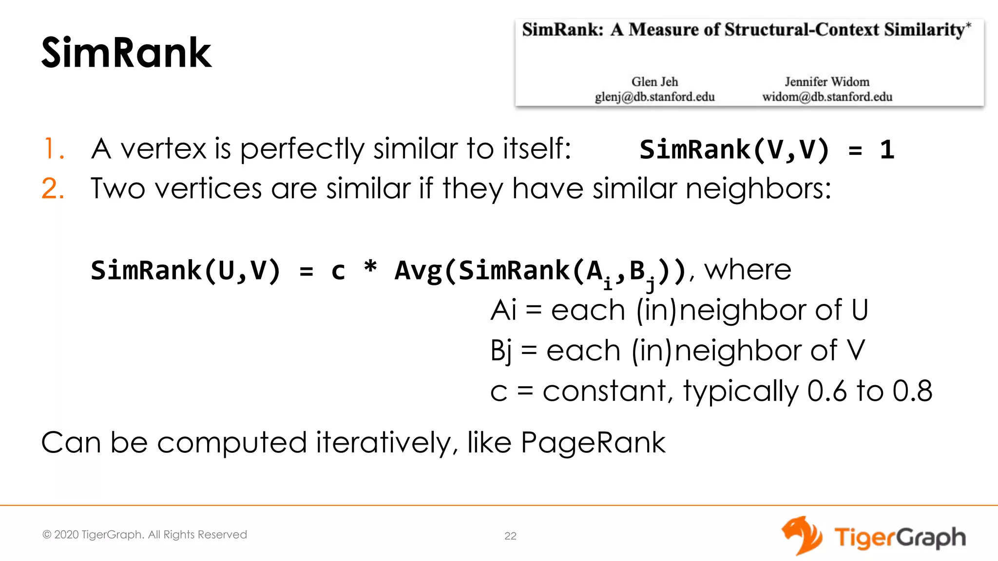 © 2020 TigerGraph. All Rights Reserved SimRank 1. A vertex is perfectly similar to itself: 2. Two vertices are similar if they have similar neighbors: , where Ai = each (in)neighbor of U Bj = each (in)neighbor of V c = constant, typically 0.6 to 0.8 Can be computed iteratively, like PageRank 22 