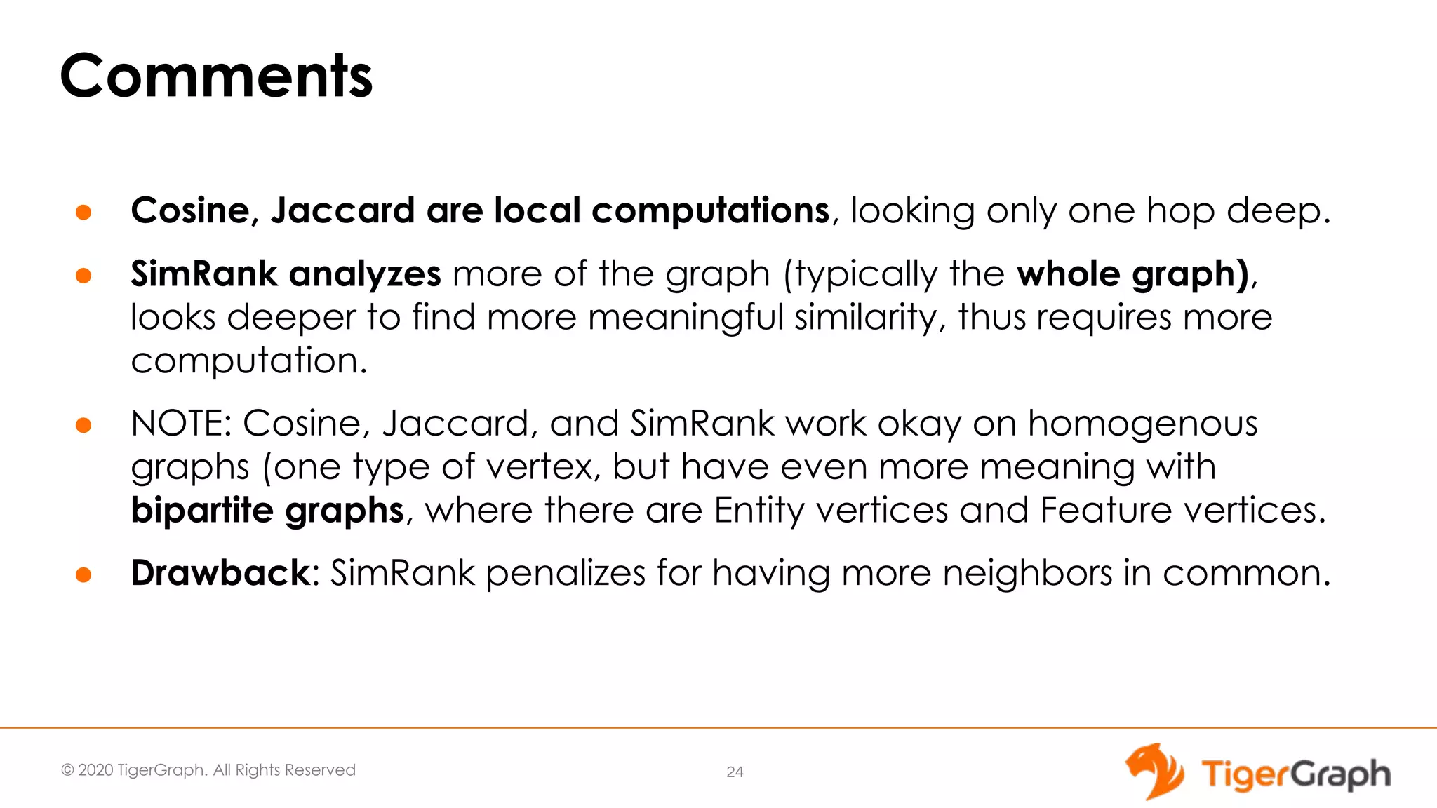© 2020 TigerGraph. All Rights Reserved Comments ● Cosine, Jaccard are local computations, looking only one hop deep. ● SimRank analyzes more of the graph (typically the whole graph), looks deeper to find more meaningful similarity, thus requires more computation. ● NOTE: Cosine, Jaccard, and SimRank work okay on homogenous graphs (one type of vertex, but have even more meaning with bipartite graphs, where there are Entity vertices and Feature vertices. ● Drawback: SimRank penalizes for having more neighbors in common. 24 