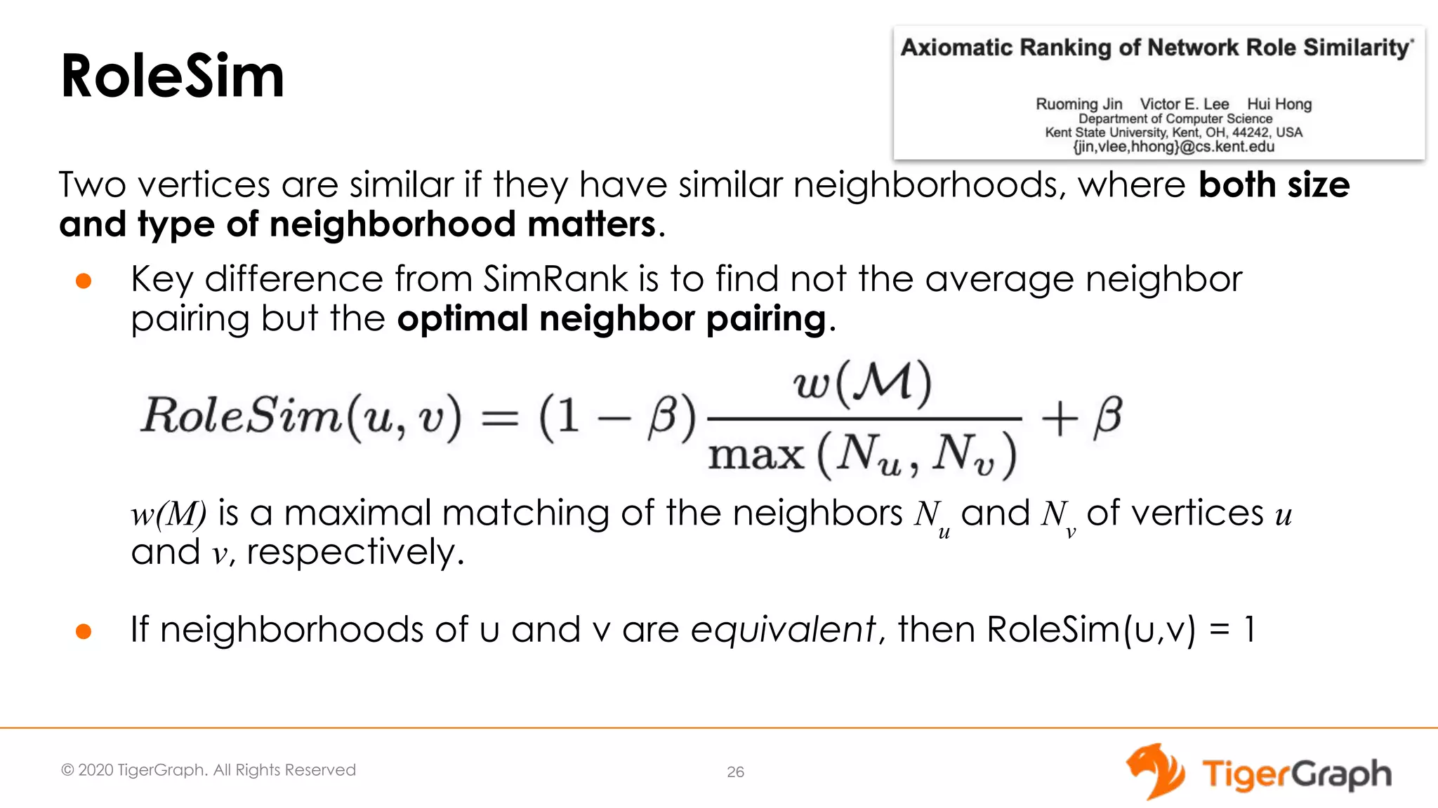 © 2020 TigerGraph. All Rights Reserved RoleSim Two vertices are similar if they have similar neighborhoods, where both size and type of neighborhood matters. ● Key difference from SimRank is to find not the average neighbor pairing but the optimal neighbor pairing. w(M) is a maximal matching of the neighbors Nu and Nv of vertices u and v, respectively. ● If neighborhoods of u and v are equivalent, then RoleSim(u,v) = 1 26 