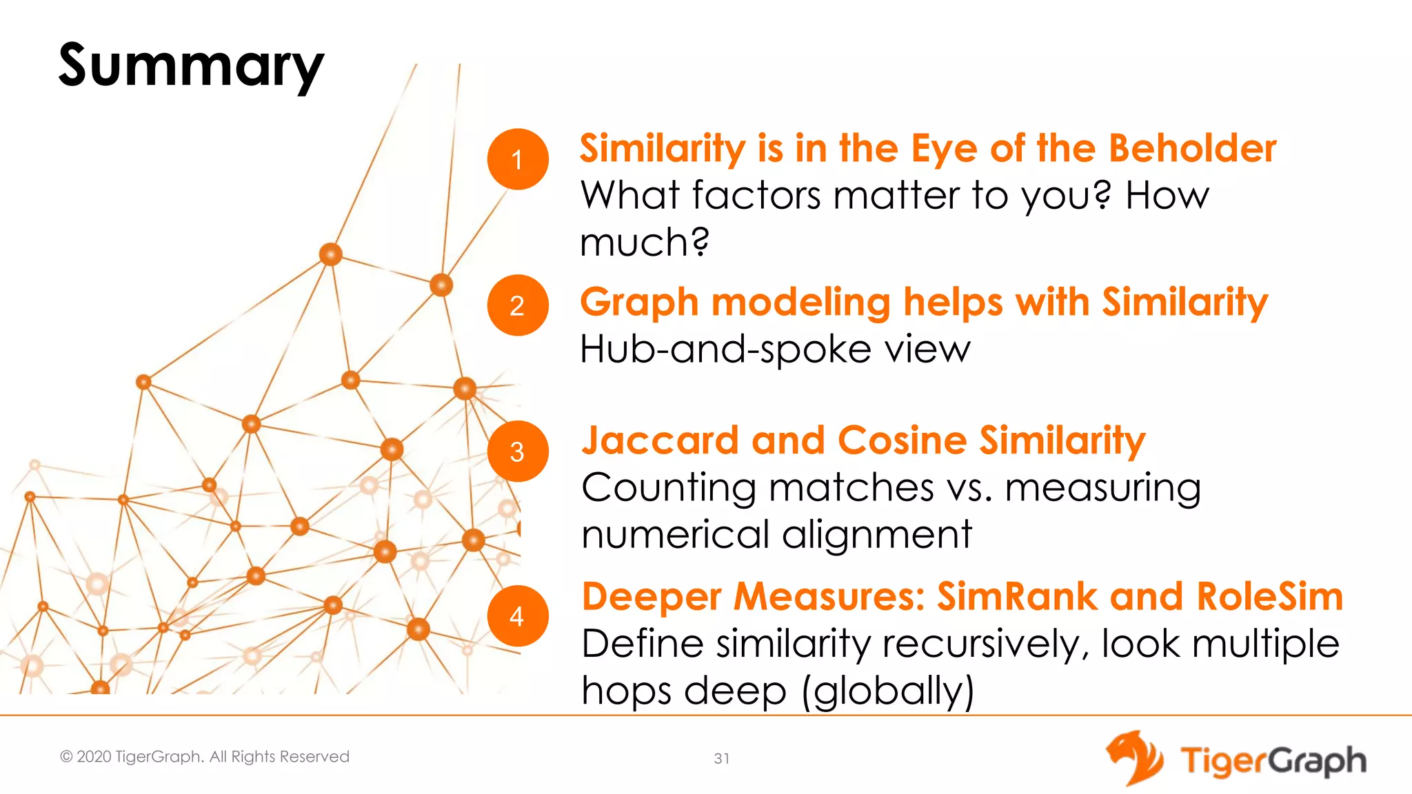 © 2020 TigerGraph. All Rights Reserved Summary 31 1 3 2 Similarity is in the Eye of the Beholder What factors matter to you? How much? Jaccard and Cosine Similarity Counting matches vs. measuring numerical alignment Graph modeling helps with Similarity Hub-and-spoke view 4 Deeper Measures: SimRank and RoleSim Define similarity recursively, look multiple hops deep (globally) 