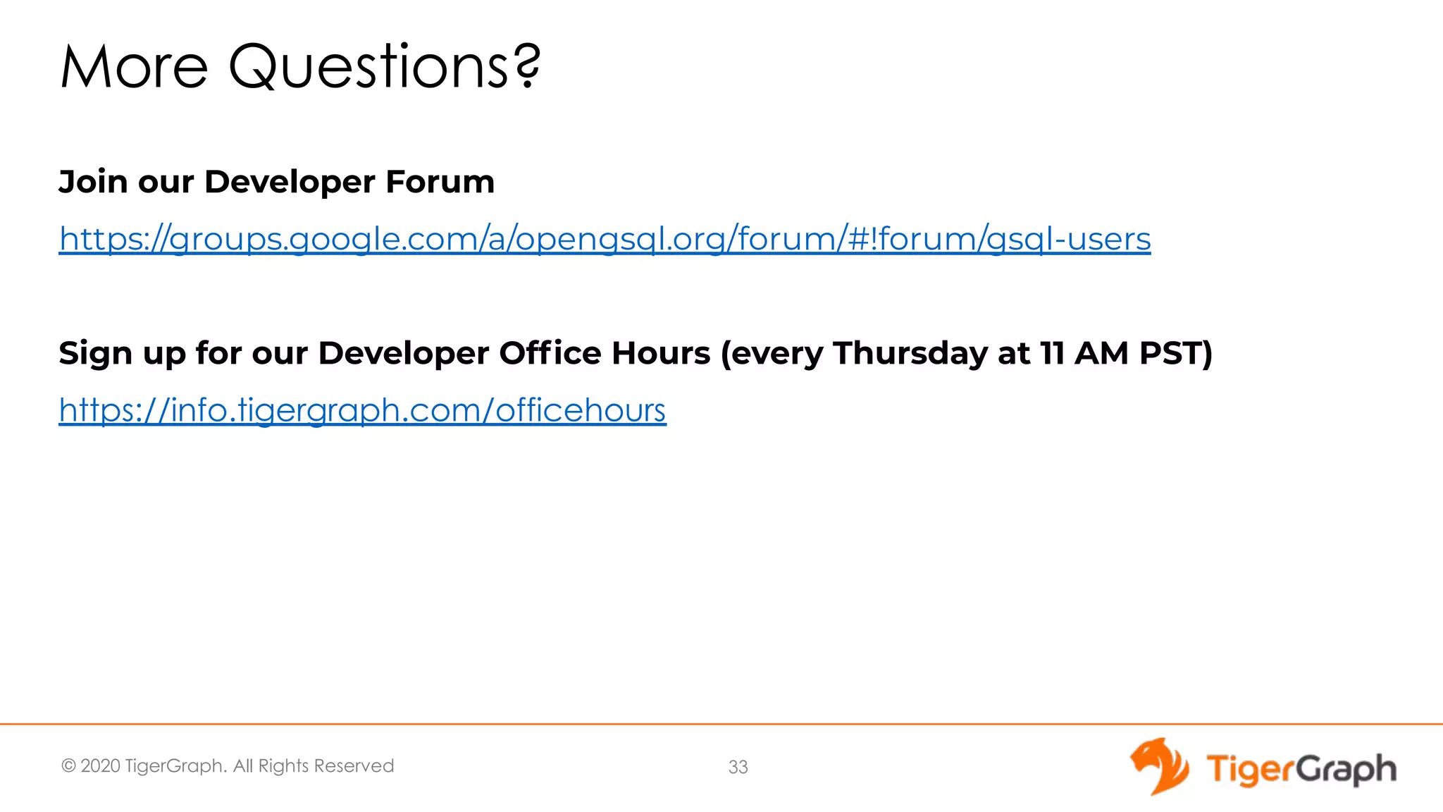 © 2020 TigerGraph. All Rights Reserved More Questions? Join our Developer Forum https://groups.google.com/a/opengsql.org/forum/#!forum/gsql-users Sign up for our Developer Ofﬁce Hours (every Thursday at 11 AM PST) https://info.tigergraph.com/officehours 33 