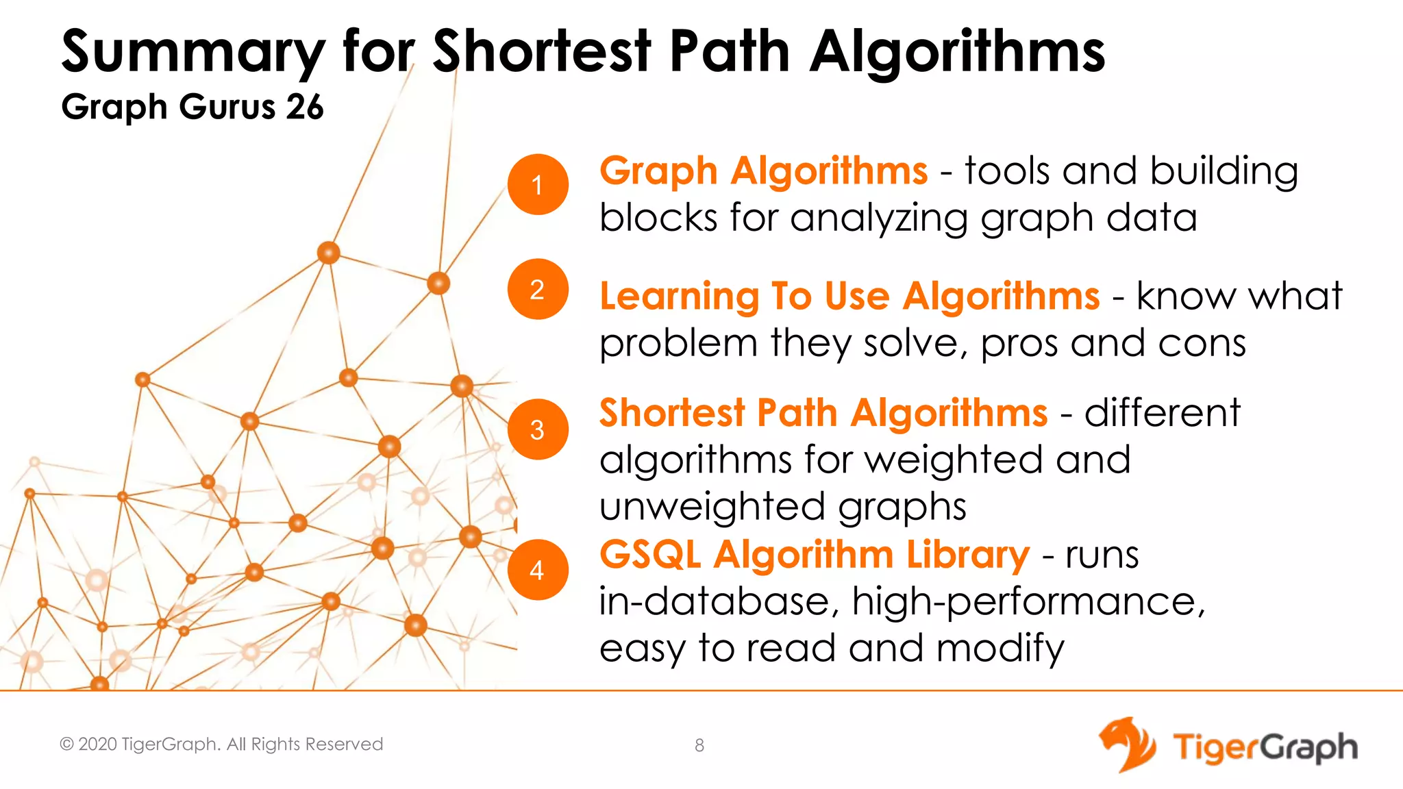 © 2020 TigerGraph. All Rights Reserved Summary for Shortest Path Algorithms Graph Gurus 26 8 1 4 3 Graph Algorithms - tools and building blocks for analyzing graph data GSQL Algorithm Library - runs in-database, high-performance, easy to read and modify Shortest Path Algorithms - different algorithms for weighted and unweighted graphs 2 Learning To Use Algorithms - know what problem they solve, pros and cons 