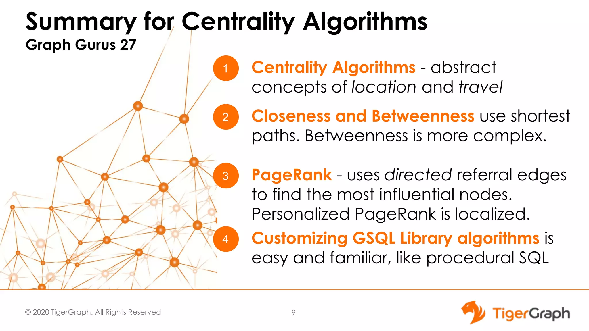 © 2020 TigerGraph. All Rights Reserved Summary for Centrality Algorithms Graph Gurus 27 9 1 4 3 Centrality Algorithms - abstract concepts of location and travel Customizing GSQL Library algorithms is easy and familiar, like procedural SQL PageRank - uses directed referral edges to find the most influential nodes. Personalized PageRank is localized. 2 Closeness and Betweenness use shortest paths. Betweenness is more complex. 