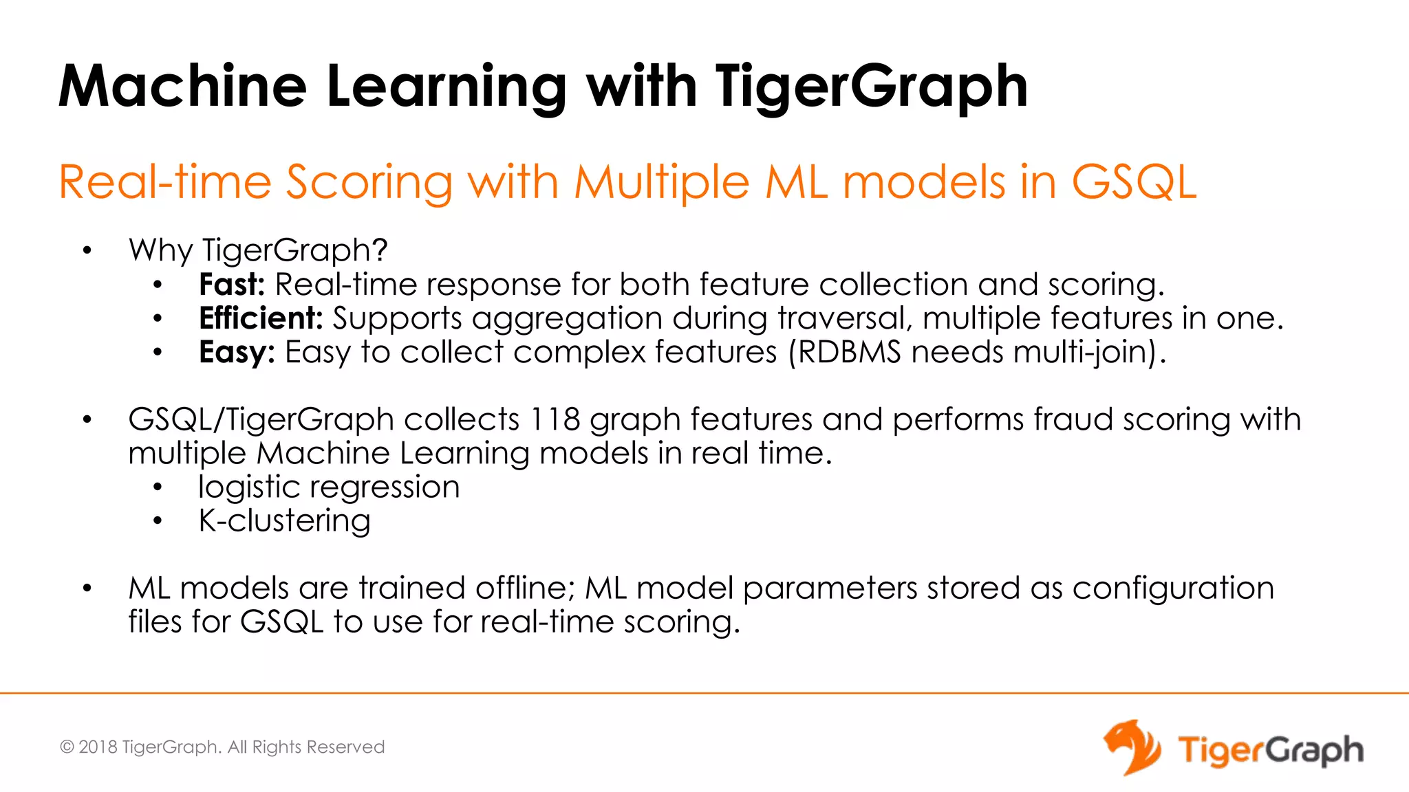 © 2018 TigerGraph. All Rights Reserved
Machine Learning with TigerGraph
Real-time Scoring with Multiple ML models in GSQL
• Why TigerGraph?
• Fast: Real-time response for both feature collection and scoring.
• Efficient: Supports aggregation during traversal, multiple features in one.
• Easy: Easy to collect complex features (RDBMS needs multi-join).
• GSQL/TigerGraph collects 118 graph features and performs fraud scoring with
multiple Machine Learning models in real time.
• logistic regression
• K-clustering
• ML models are trained offline; ML model parameters stored as configuration
files for GSQL to use for real-time scoring.
 