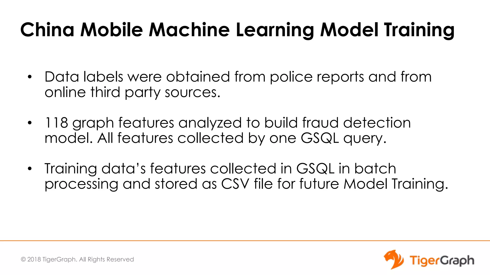 © 2018 TigerGraph. All Rights Reserved
China Mobile Machine Learning Model Training
• Data labels were obtained from police reports and from
online third party sources.
• 118 graph features analyzed to build fraud detection
model. All features collected by one GSQL query.
• Training data’s features collected in GSQL in batch
processing and stored as CSV file for future Model Training.
 