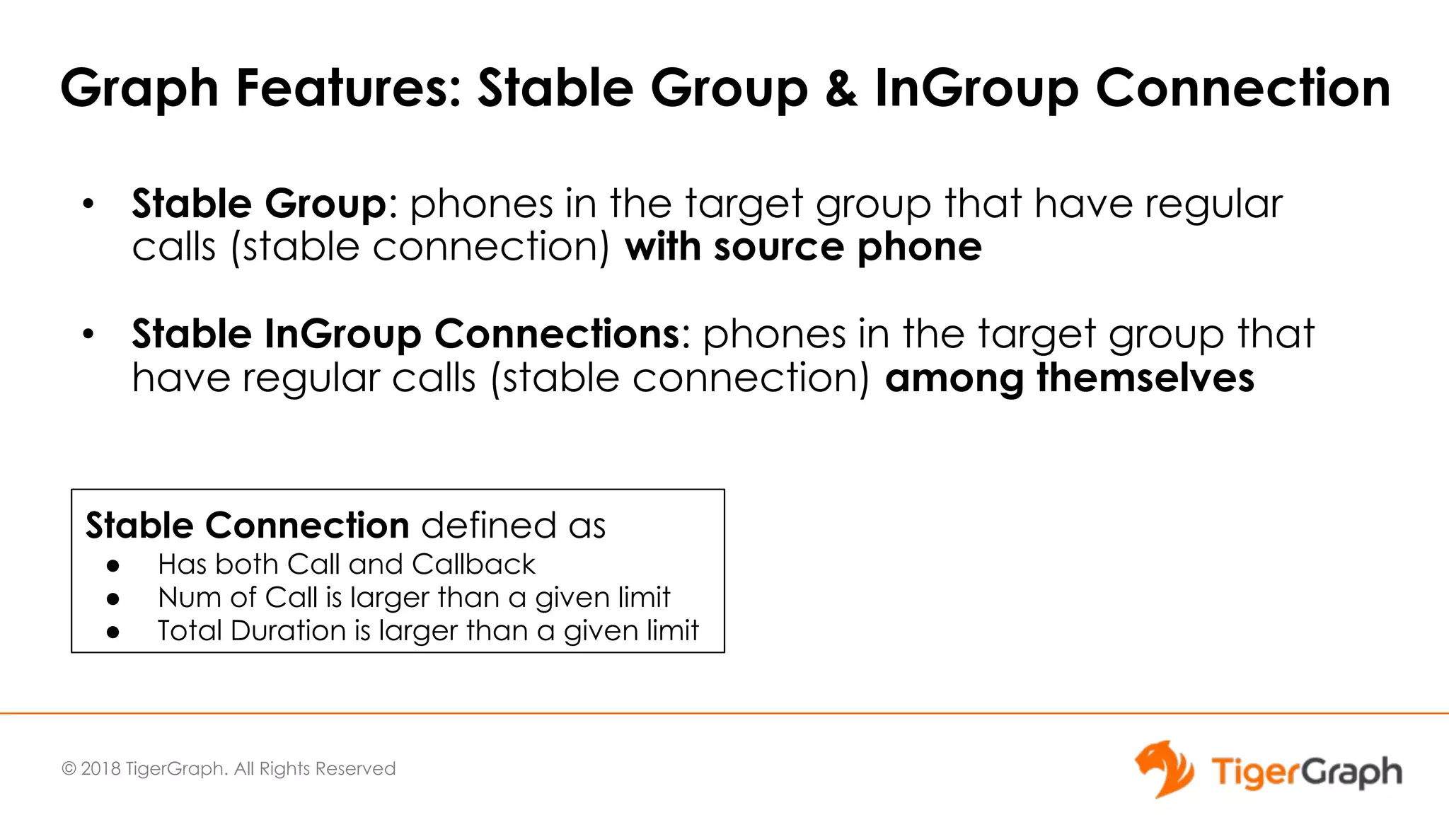 © 2018 TigerGraph. All Rights Reserved
Graph Features: Stable Group & InGroup Connection
• Stable Group: phones in the target group that have regular
calls (stable connection) with source phone
• Stable InGroup Connections: phones in the target group that
have regular calls (stable connection) among themselves
Stable Connection defined as
● Has both Call and Callback
● Num of Call is larger than a given limit
● Total Duration is larger than a given limit
 