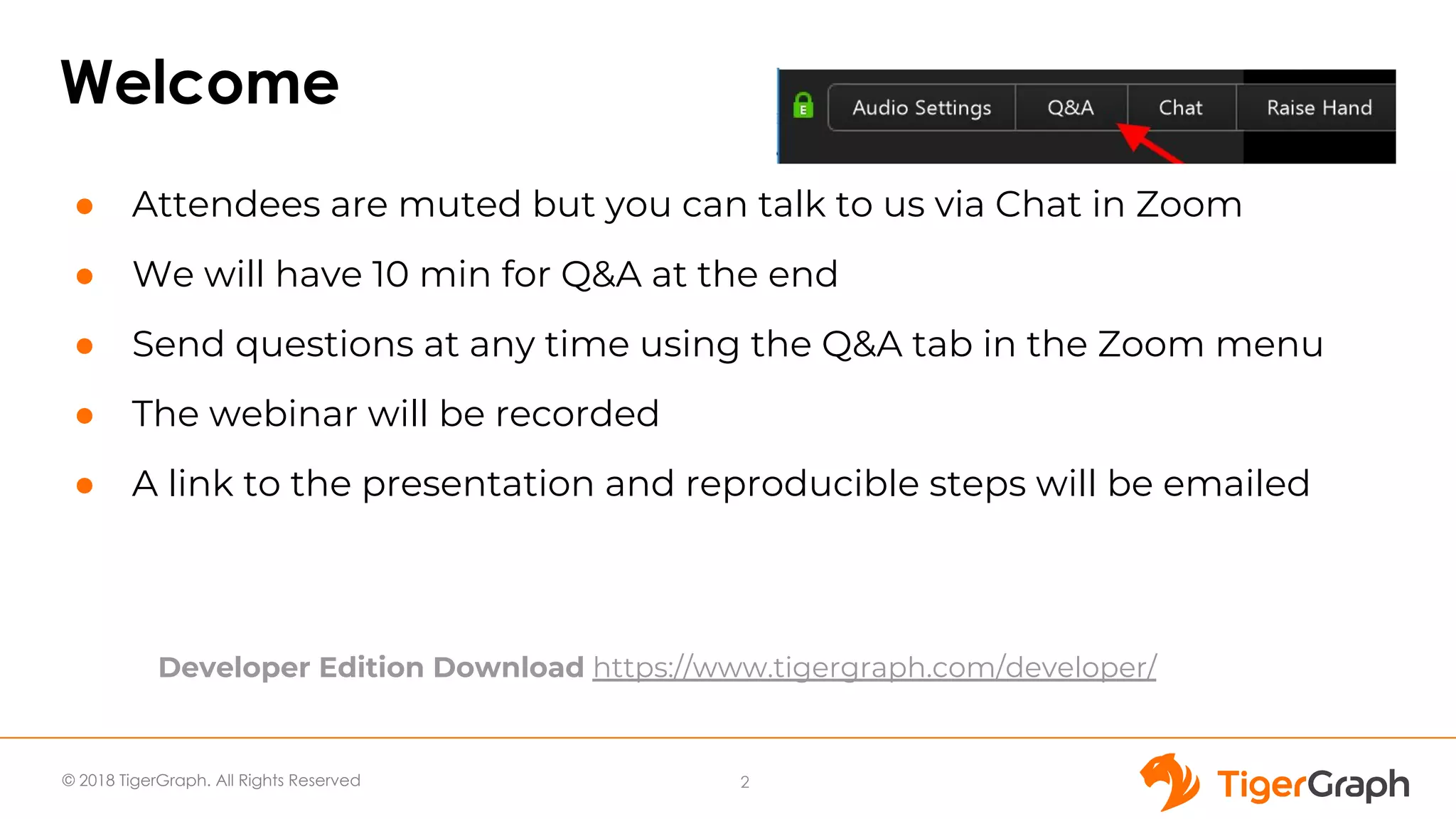 © 2018 TigerGraph. All Rights Reserved
Welcome
● Attendees are muted but you can talk to us via Chat in Zoom
● We will have 10 min for Q&A at the end
● Send questions at any time using the Q&A tab in the Zoom menu
● The webinar will be recorded
● A link to the presentation and reproducible steps will be emailed
2
Developer Edition Download https://www.tigergraph.com/developer/
 