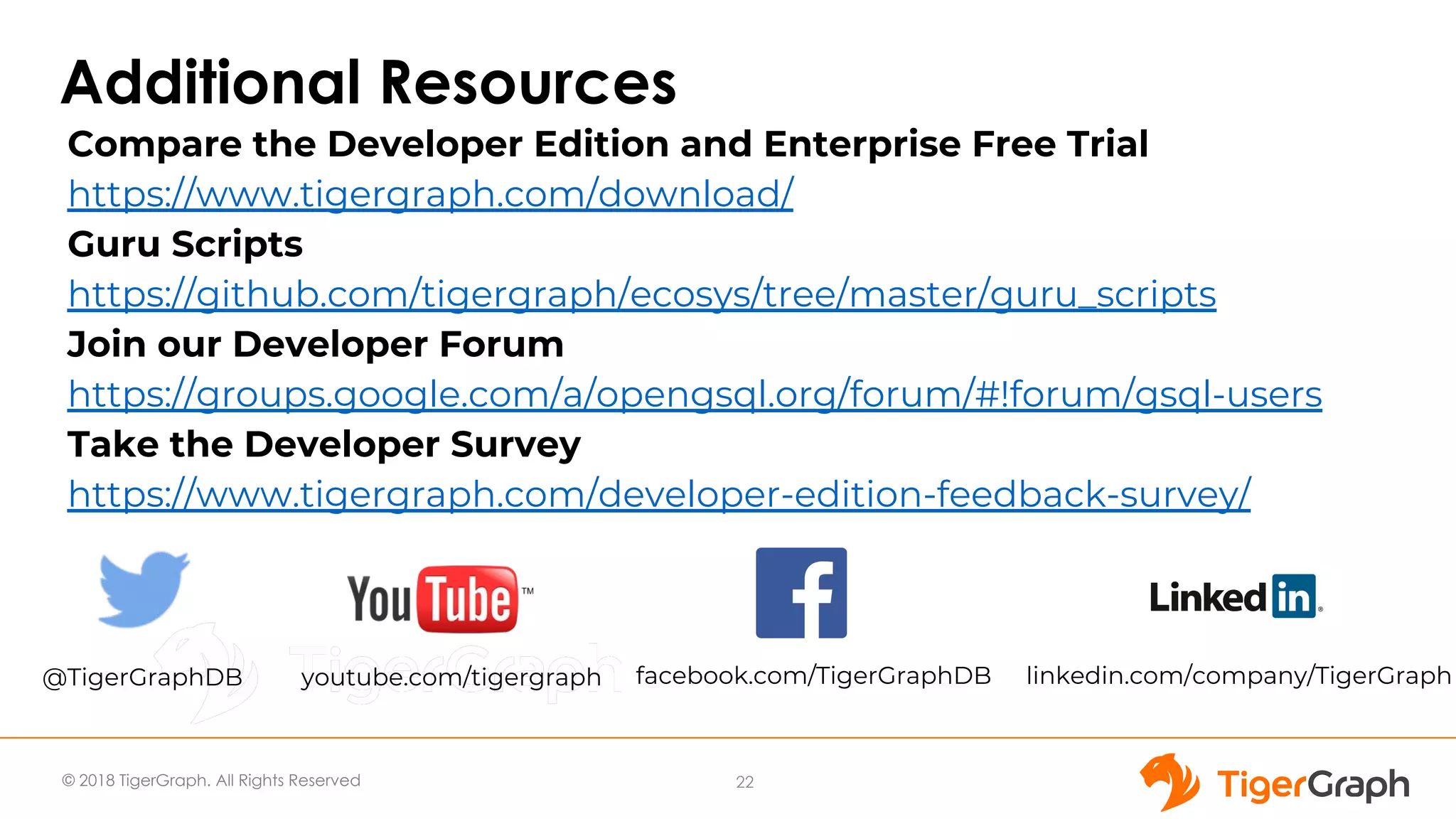© 2018 TigerGraph. All Rights Reserved
Additional Resources
22
Compare the Developer Edition and Enterprise Free Trial
https://www.tigergraph.com/download/
Guru Scripts
https://github.com/tigergraph/ecosys/tree/master/guru_scripts
Join our Developer Forum
https://groups.google.com/a/opengsql.org/forum/#!forum/gsql-users
Take the Developer Survey
https://www.tigergraph.com/developer-edition-feedback-survey/
@TigerGraphDB youtube.com/tigergraph facebook.com/TigerGraphDB linkedin.com/company/TigerGraph
 