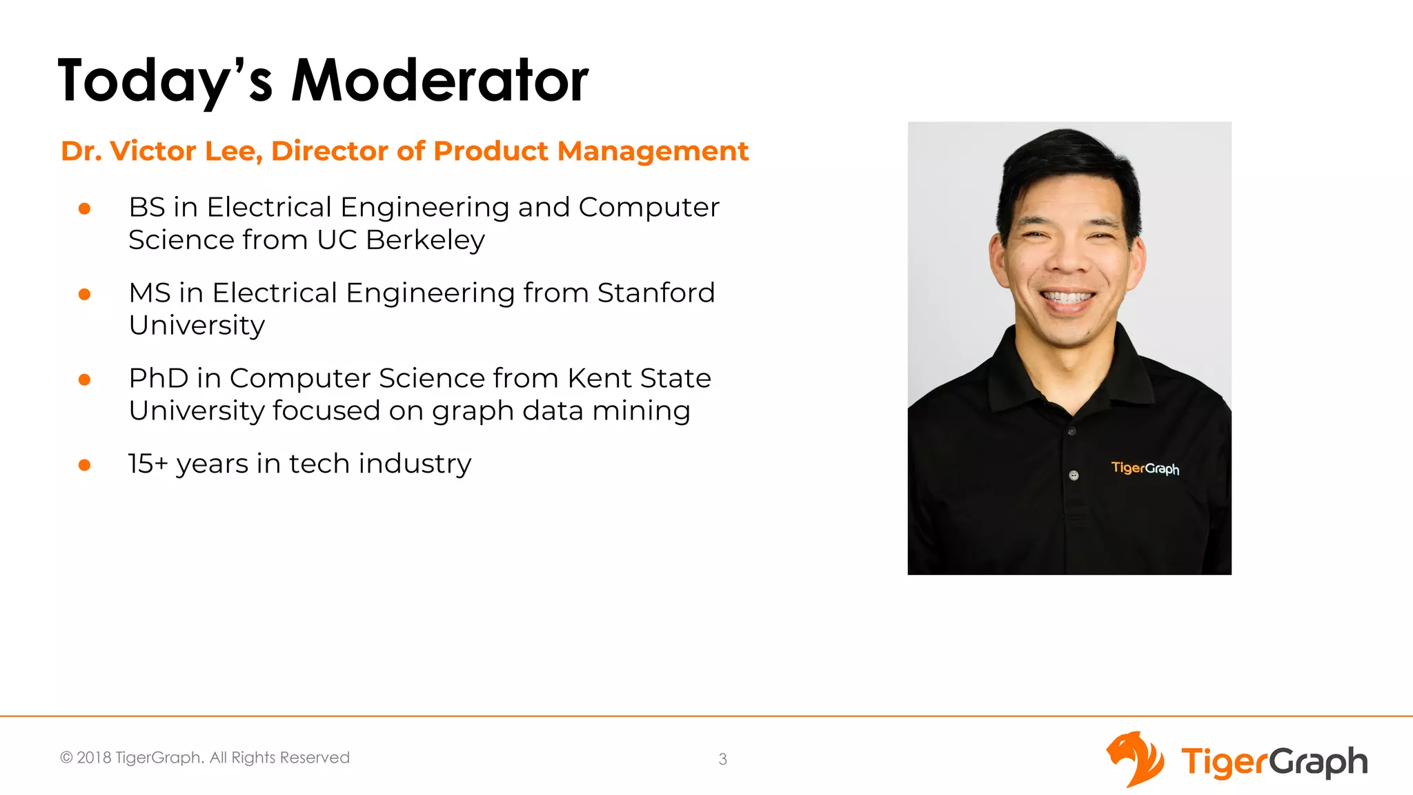 © 2018 TigerGraph. All Rights Reserved
Today’s Moderator
● BS in Electrical Engineering and Computer
Science from UC Berkeley
● MS in Electrical Engineering from Stanford
University
● PhD in Computer Science from Kent State
University focused on graph data mining
● 15+ years in tech industry
3
Dr. Victor Lee, Director of Product Management
 