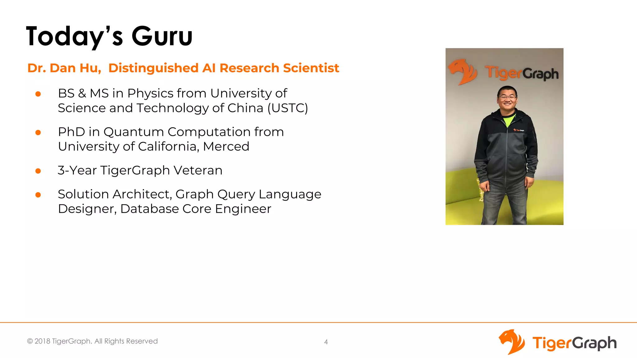 © 2018 TigerGraph. All Rights Reserved
Today’s Guru
● BS & MS in Physics from University of
Science and Technology of China (USTC)
● PhD in Quantum Computation from
University of California, Merced
● 3-Year TigerGraph Veteran
● Solution Architect, Graph Query Language
Designer, Database Core Engineer
4
Dr. Dan Hu, Distinguished AI Research Scientist
 
