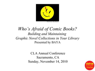 Who’s Afraid of Comic Books?
Building and Maintaining
Graphic Novel Collections in Your Library
Presented by BAYA
Watchmen, Alan Moore
CLA Annual Conference
Sacramento, CA
Sunday, November 14, 2010
 