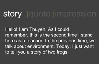 1story quote impression
Hello! I am Thuyen. As I could
remember, this is the second time I stand
here as a teacher. In the previous time, we
talk about environment. Today, I just want
to tell you a story of two frogs.
 